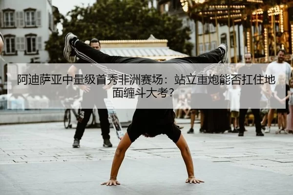 阿迪萨亚中量级首秀非洲赛场：站立重炮能否扛住地面缠斗大考？